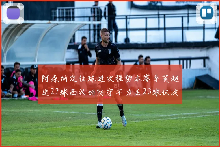 阿森纳定位球进攻强势本赛季英超进27球西汉姆防守不力丢23球仅次于伯恩茅斯