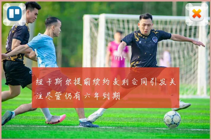 纽卡斯尔提前续约麦利合同引发关注尽管仍有六年到期