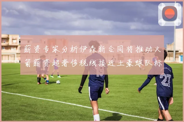 薪资专家分析伊森新合同将推动火箭薪资超奢侈税线接近土豪球队标准