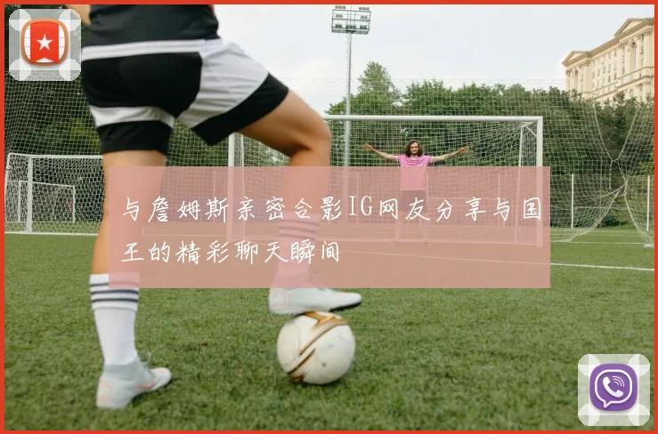 与詹姆斯亲密合影IG网友分享与国王的精彩聊天瞬间