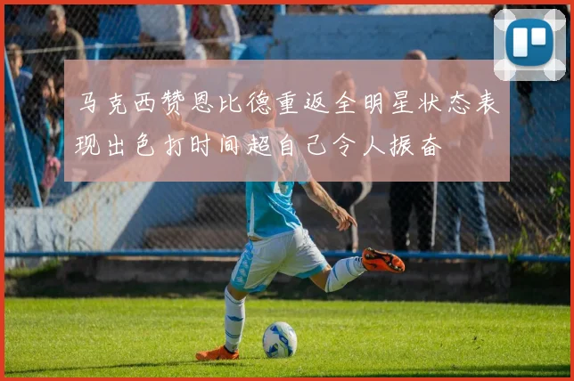 马克西赞恩比德重返全明星状态表现出色打时间超自己令人振奋