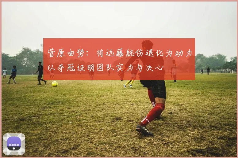 菅原由势：将远藤航伤退化为动力以夺冠证明团队实力与决心