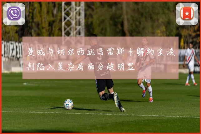 曼城与切尔西就马雷斯卡解约金谈判陷入复杂局面分歧明显