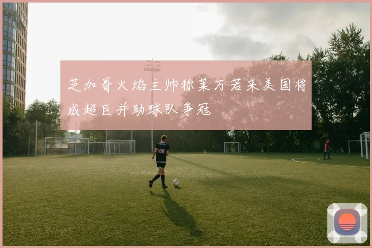 芝加哥火焰主帅称莱万若来美国将成超巨并助球队争冠