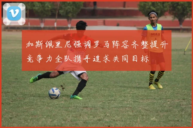 加斯佩里尼强调罗马阵容齐整提升竞争力全队携手追求共同目标