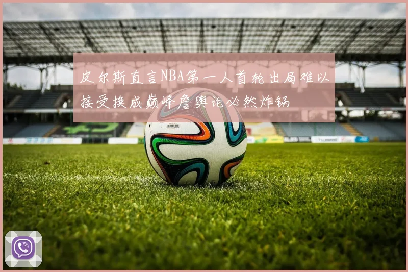 皮尔斯直言NBA第一人首轮出局难以接受换成巅峰詹舆论必然炸锅
