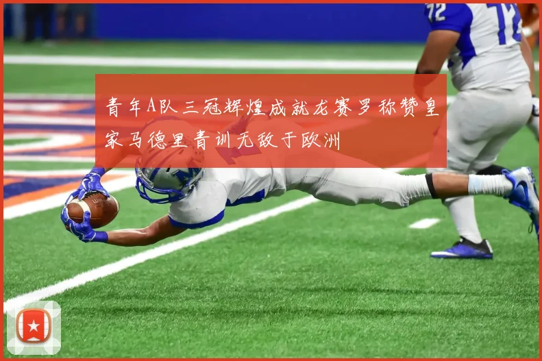 青年A队三冠辉煌成就龙赛罗称赞皇家马德里青训无敌于欧洲