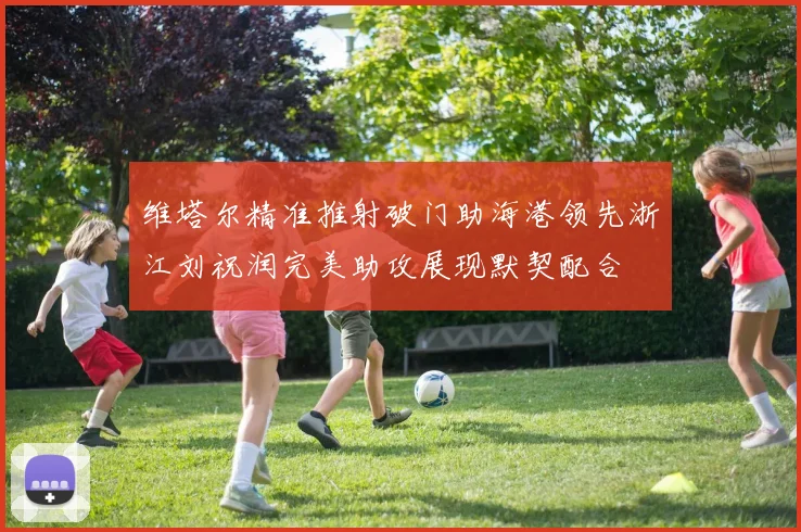 维塔尔精准推射破门助海港领先浙江刘祝润完美助攻展现默契配合