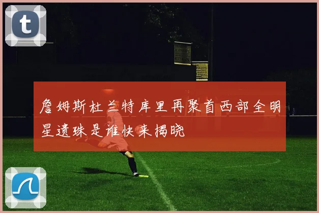 詹姆斯杜兰特库里再聚首西部全明星遗珠是谁快来揭晓