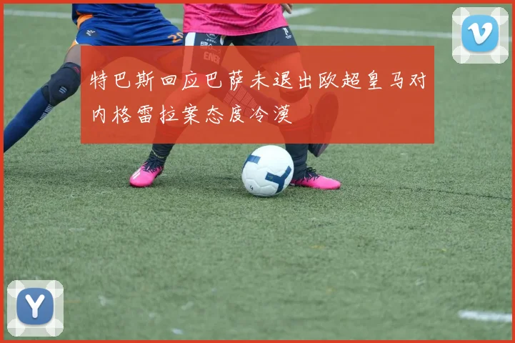 特巴斯回应巴萨未退出欧超皇马对内格雷拉案态度冷漠